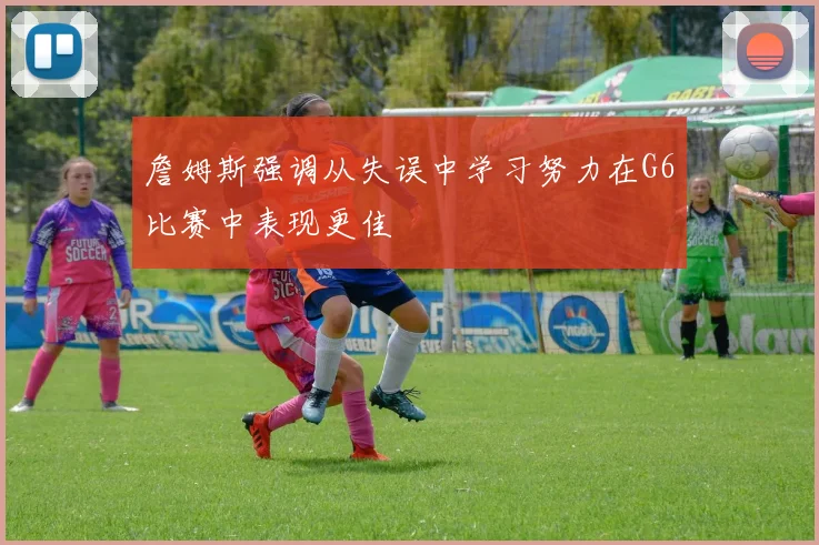 詹姆斯强调从失误中学习努力在G6比赛中表现更佳