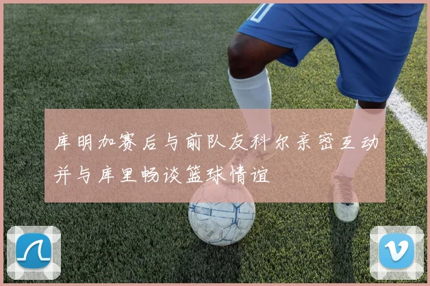 库明加赛后与前队友科尔亲密互动并与库里畅谈篮球情谊