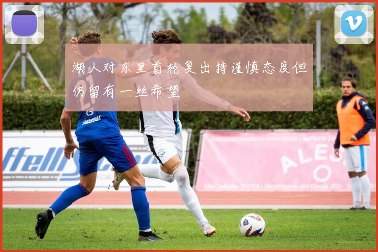 湖人对东里首轮复出持谨慎态度但仍留有一丝希望