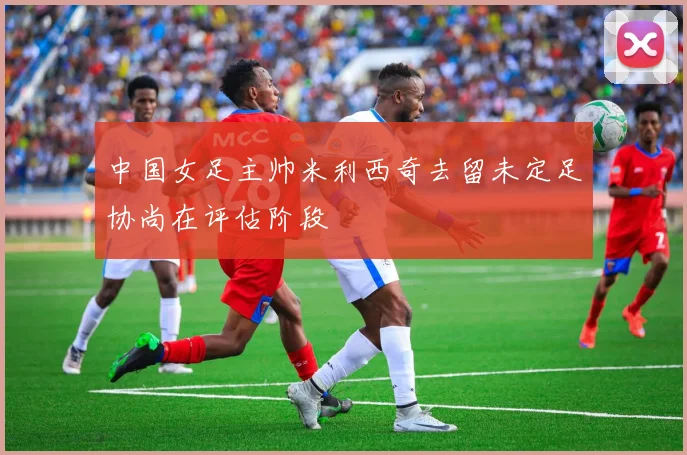 中国女足主帅米利西奇去留未定足协尚在评估阶段