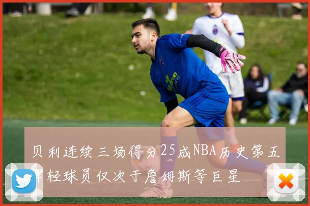 贝利连续三场得分25成NBA历史第五年轻球员仅次于詹姆斯等巨星