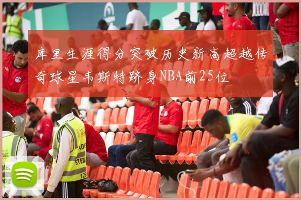 库里生涯得分突破历史新高超越传奇球星韦斯特跻身NBA前25位