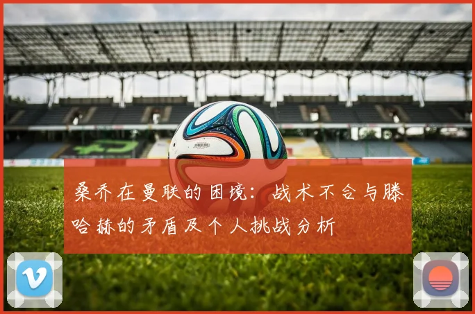 桑乔在曼联的困境：战术不合与滕哈赫的矛盾及个人挑战分析