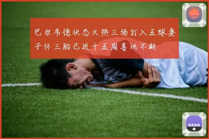 巴尔韦德状态火热三场打入五球妻子怀三胎已近十五周喜讯不断