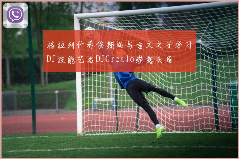 格拉利什养伤期间与吉文之子学习DJ技能艺名DJGrealo崭露头角