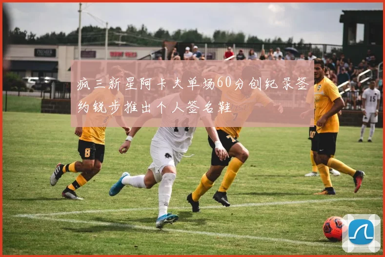 疯三新星阿卡夫单场60分创纪录签约锐步推出个人签名鞋