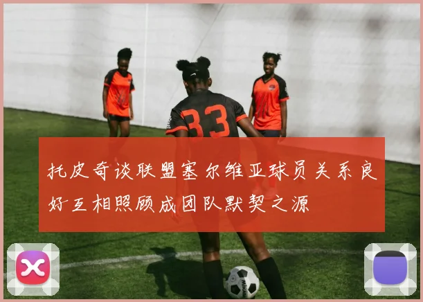 托皮奇谈联盟塞尔维亚球员关系良好互相照顾成团队默契之源