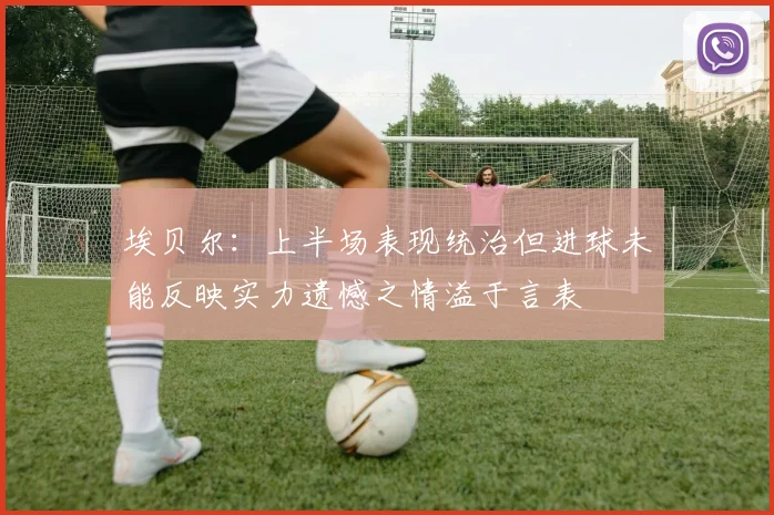 埃贝尔：上半场表现统治但进球未能反映实力遗憾之情溢于言表