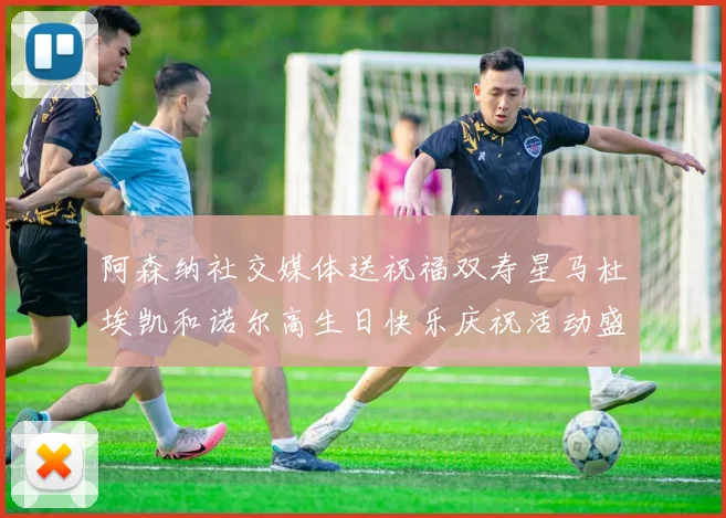 阿森纳社交媒体送祝福双寿星马杜埃凯和诺尔高生日快乐庆祝活动盛大开启
