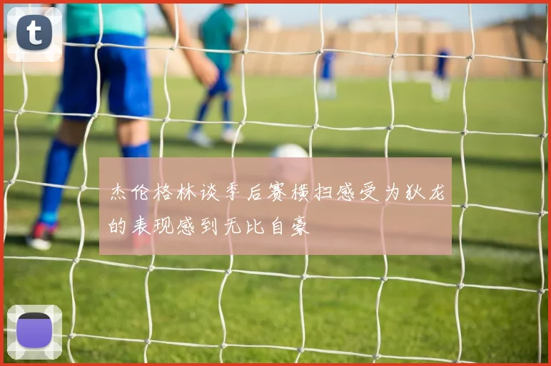 杰伦格林谈季后赛横扫感受为狄龙的表现感到无比自豪