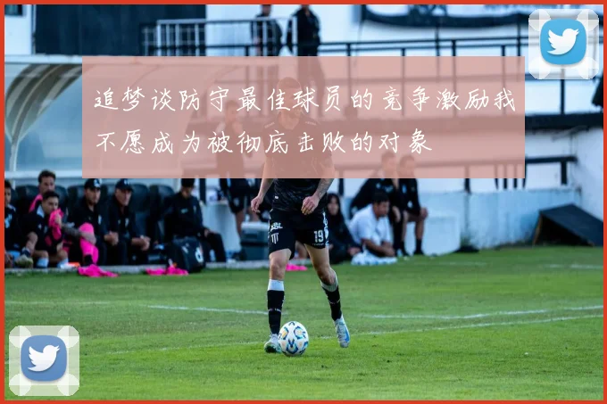 追梦谈防守最佳球员的竞争激励我不愿成为被彻底击败的对象