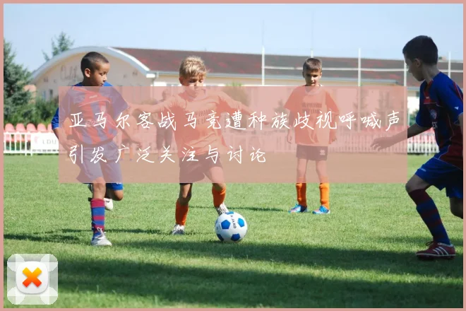亚马尔客战马竞遭种族歧视呼喊声引发广泛关注与讨论