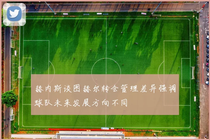 赫内斯谈图赫尔转会管理差异强调球队未来发展方向不同