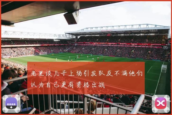 老里谈儿子上场引发队友不满他们认为自己更有资格出战