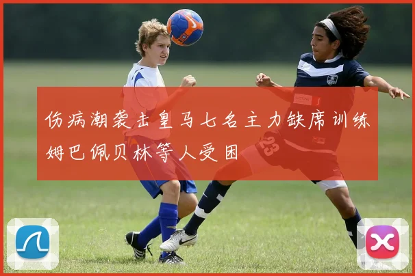 伤病潮袭击皇马七名主力缺席训练姆巴佩贝林等人受困