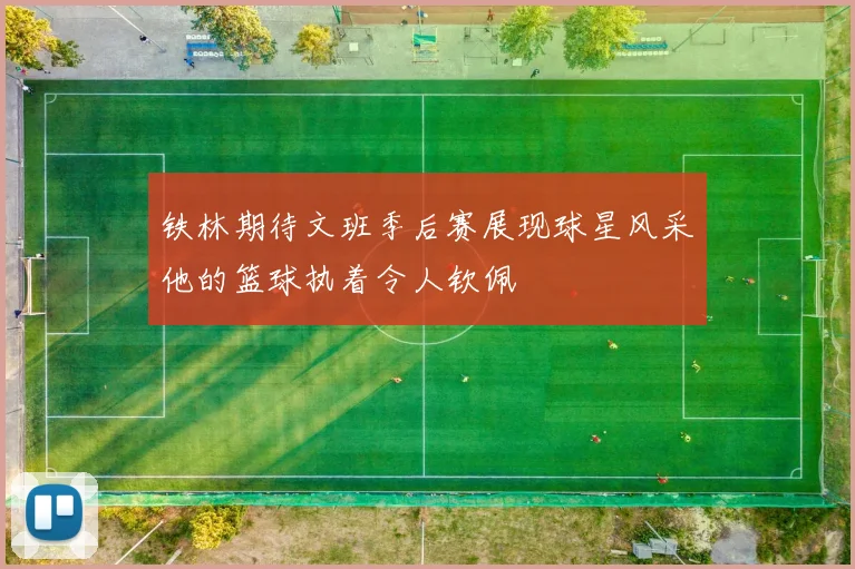 铁林期待文班季后赛展现球星风采他的篮球执着令人钦佩