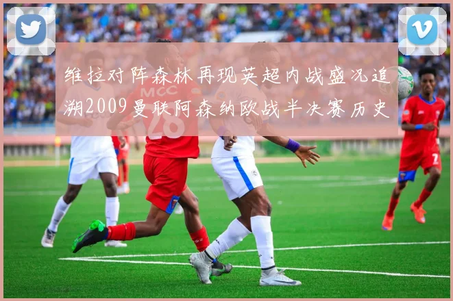 维拉对阵森林再现英超内战盛况追溯2009曼联阿森纳欧战半决赛历史