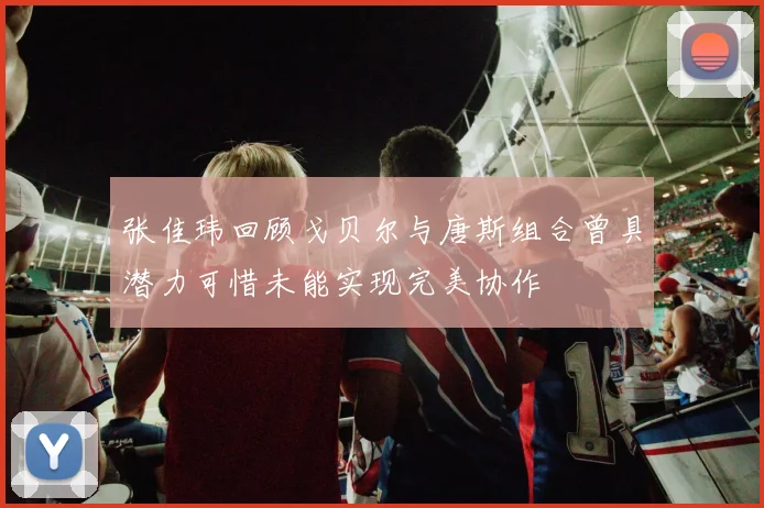 张佳玮回顾戈贝尔与唐斯组合曾具潜力可惜未能实现完美协作