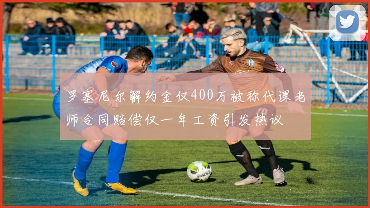 罗塞尼尔解约金仅400万被称代课老师合同赔偿仅一年工资引发热议